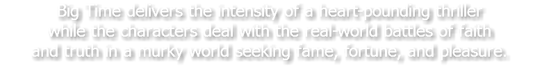 Big Time delivers the intensity of a heart-pounding thriller while the characters deal with the real-world battles of faith and truth in a murky world seeking fame, fortune, and pleasure.